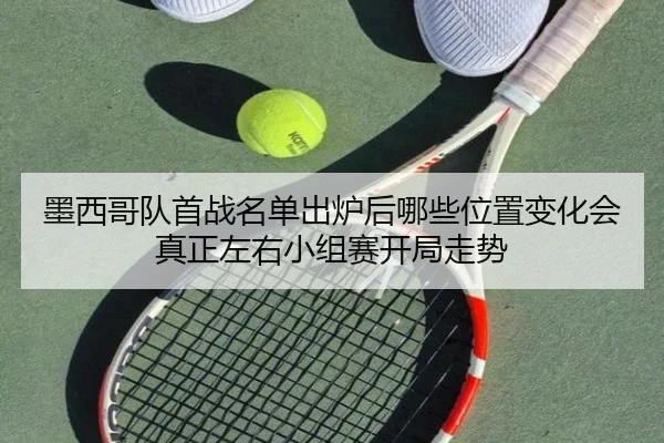 墨西哥队首战名单出炉后哪些位置变化会真正左右小组赛开局走势（qixingcai）